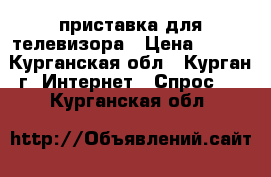 приставка для телевизора › Цена ­ 500 - Курганская обл., Курган г. Интернет » Спрос   . Курганская обл.